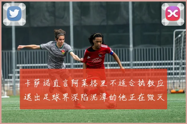 卡萨诺直言阿莱格里不适合执教应退出足球界深陷泥潭的他正在毁灭足球魅力