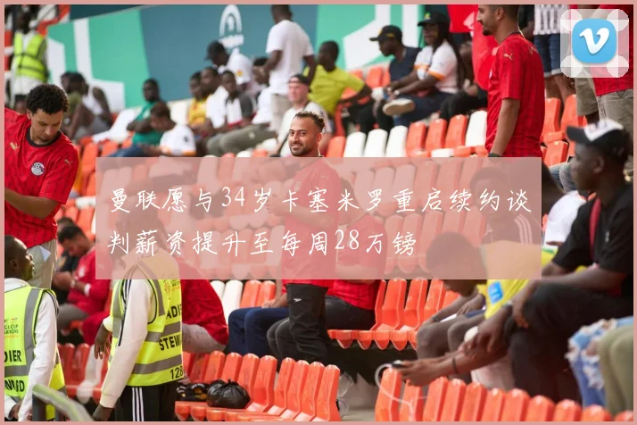 曼联愿与34岁卡塞米罗重启续约谈判薪资提升至每周28万镑
