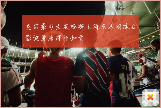 克雷桑与女友畅游上海东方明珠合影健身房挥汗如雨