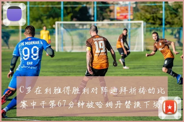C罗在利雅得胜利对阵迪拜祈祷的比赛中于第67分钟被哈姆丹替换下场