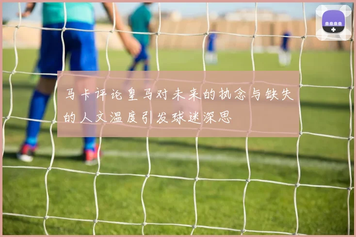 马卡评论皇马对未来的执念与缺失的人文温度引发球迷深思