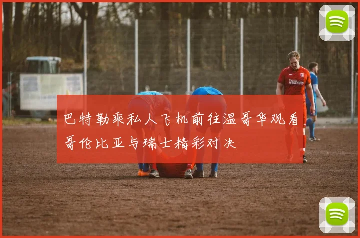 巴特勒乘私人飞机前往温哥华观看哥伦比亚与瑞士精彩对决