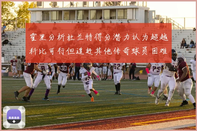 霍里分析杜兰特得分潜力认为超越科比可行但追赶其他传奇球员困难重重