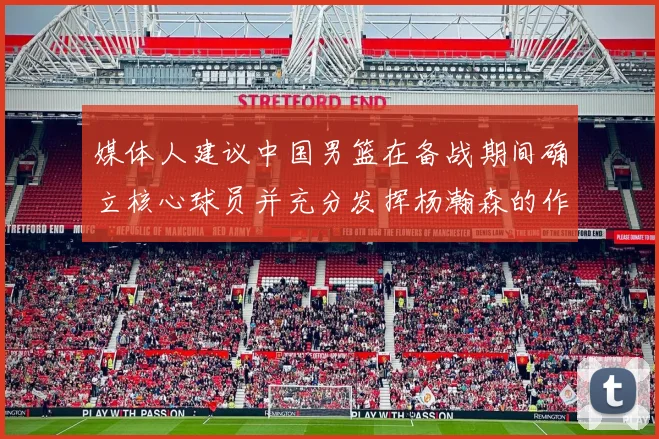 媒体人建议中国男篮在备战期间确立核心球员并充分发挥杨瀚森的作用