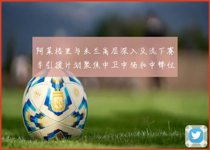阿莱格里与米兰高层深入交流下赛季引援计划聚焦中卫中场和中锋位置