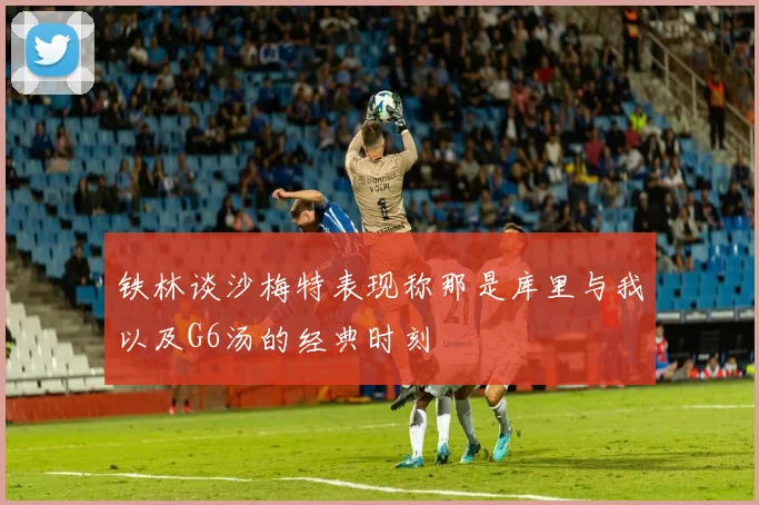 铁林谈沙梅特表现称那是库里与我以及G6汤的经典时刻
