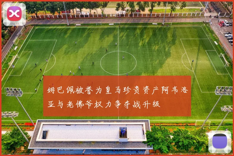 姆巴佩被誉为皇马珍贵资产阿韦洛亚与老佛爷权力争夺战升级