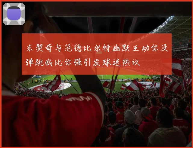 东契奇与范德比尔特幽默互动你没弹跳我比你强引发球迷热议