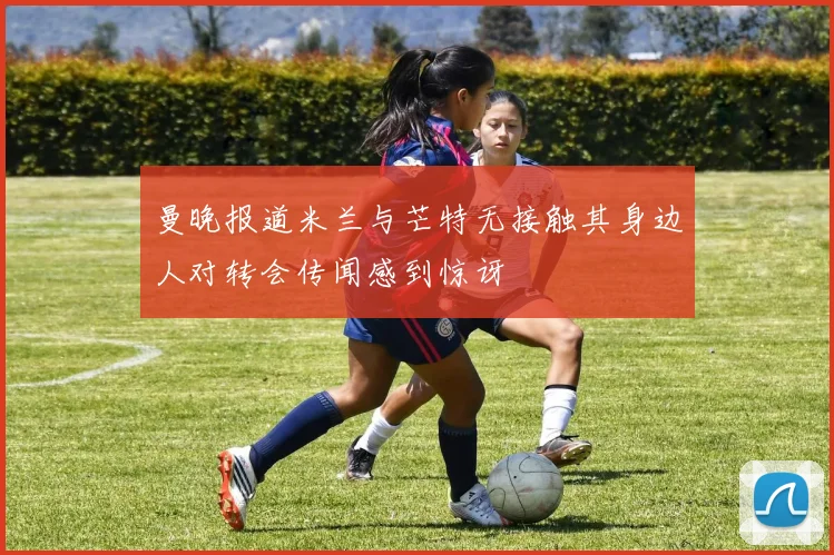 曼晚报道米兰与芒特无接触其身边人对转会传闻感到惊讶