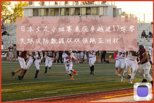 日本女足小组赛表现卓越进17球零失球攻防数据双双领跑亚洲杯