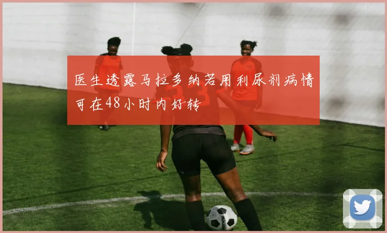 医生透露马拉多纳若用利尿剂病情可在48小时内好转