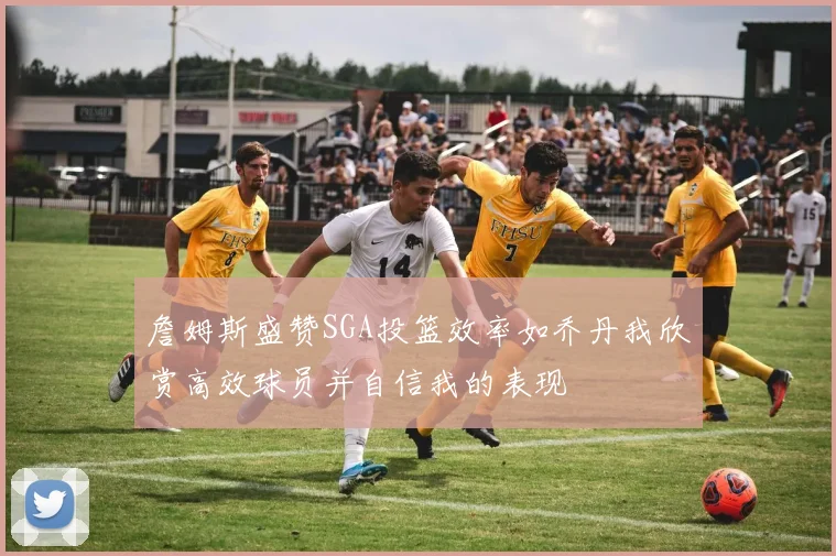 詹姆斯盛赞SGA投篮效率如乔丹我欣赏高效球员并自信我的表现
